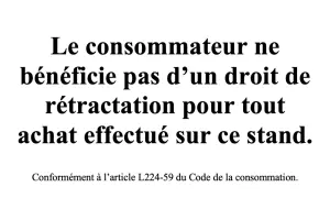 Le consommateur ne bénéficie pas d'un droit de rétractation pour tout achat effectué sur ce stand, conformément à l'article L224-59 du Code de la consommation.