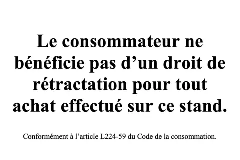 Le consommateur ne bénéficie pas d'un droit de rétractation pour tout achat effectué sur ce stand, conformément à l'article L224-59 du Code de la consommation.