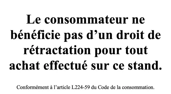 Le consommateur ne bénéficie pas d'un droit de rétractation pour tout achat effectué sur ce stand, conformément à l'article L224-59 du Code de la consommation.