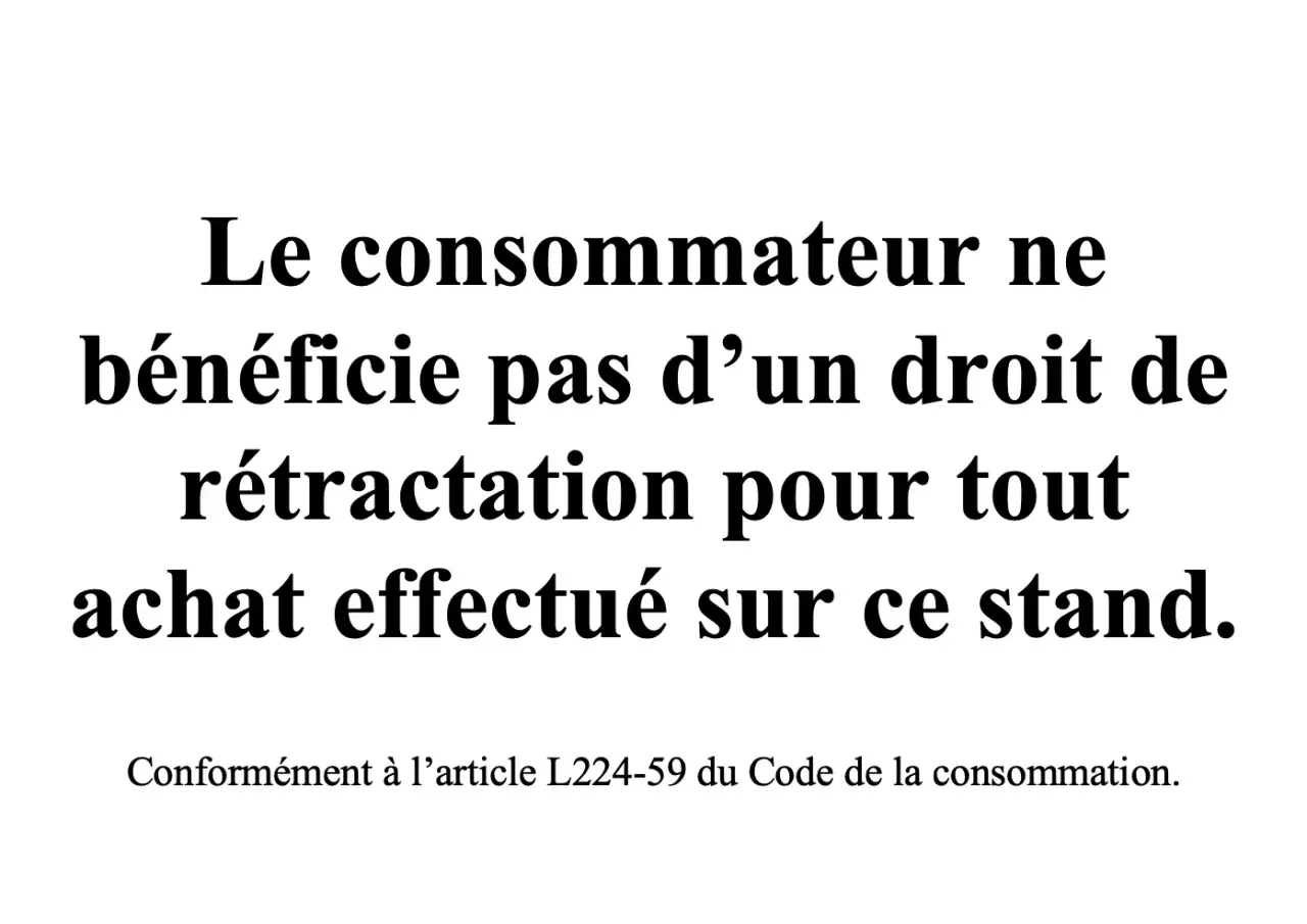 Le consommateur ne bénéficie pas d'un droit de rétractation pour tout achat effectué sur ce stand, conformément à l'article L224-59 du Code de la consommation.